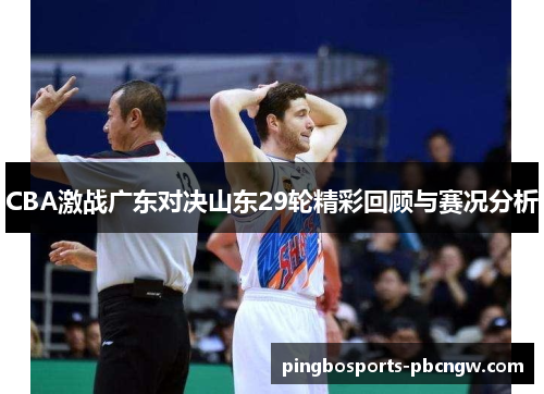 CBA激战广东对决山东29轮精彩回顾与赛况分析