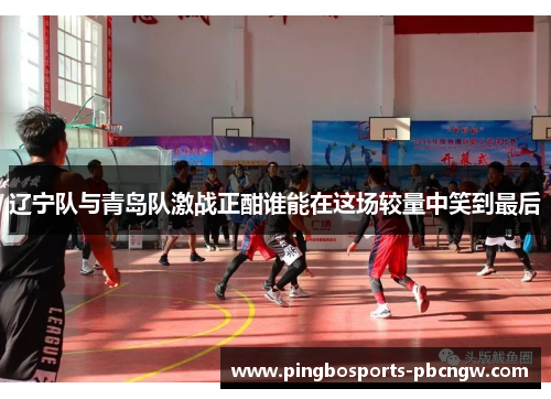 辽宁队与青岛队激战正酣谁能在这场较量中笑到最后