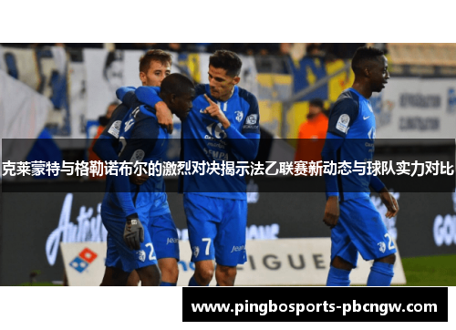 克莱蒙特与格勒诺布尔的激烈对决揭示法乙联赛新动态与球队实力对比