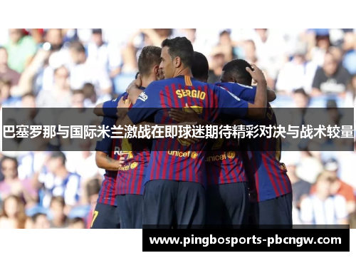 巴塞罗那与国际米兰激战在即球迷期待精彩对决与战术较量